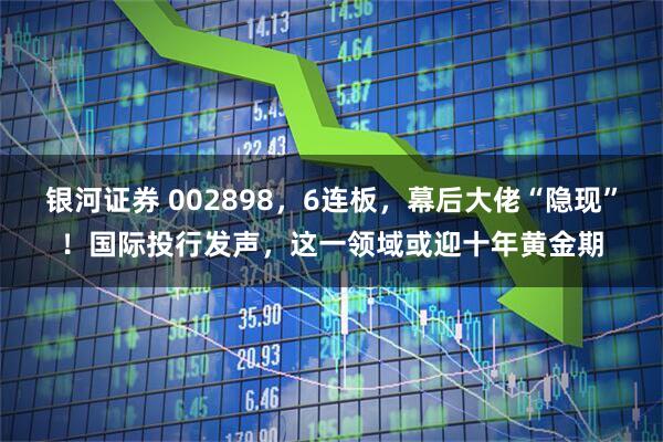银河证券 002898，6连板，幕后大佬“隐现”！国际投行发声，这一领域或迎十年黄金期