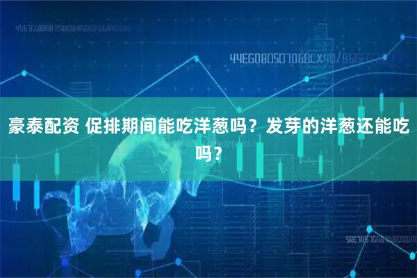 豪泰配资 促排期间能吃洋葱吗？发芽的洋葱还能吃吗？