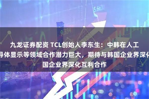 九龙证券配资 TCL创始人李东生:中韩在人工智能、半导体显示等领域合作潜力巨大,期待与韩国企业界深化互利合作