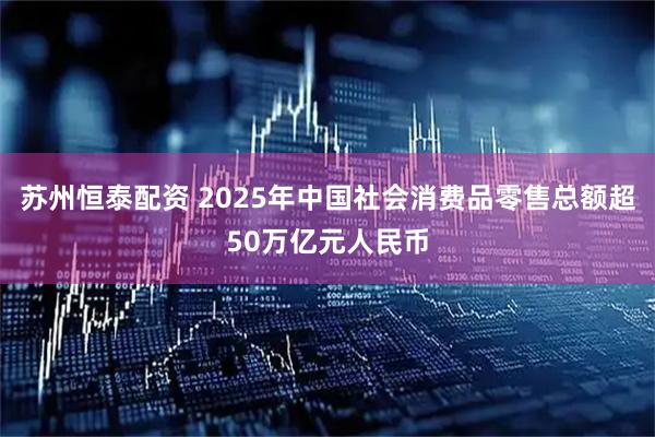 苏州恒泰配资 2025年中国社会消费品零售总额超50万亿元人民币