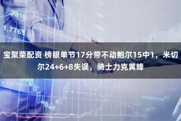 宝聚荣配资 榜眼单节17分带不动鲍尔15中1,米切尔24+6+8失误,骑士力克黄蜂