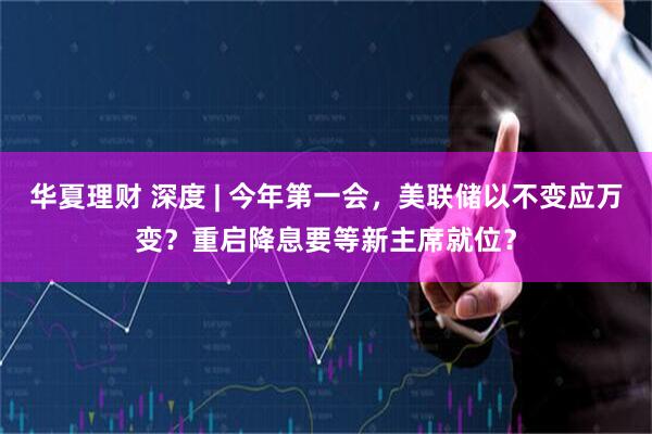 华夏理财 深度 | 今年第一会，美联储以不变应万变？重启降息要等新主席就位？