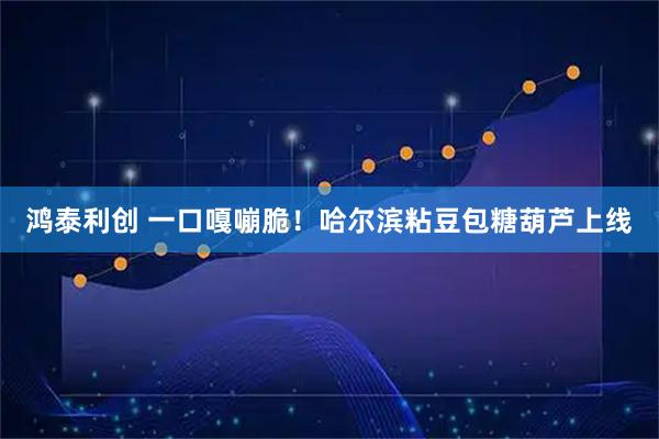 鸿泰利创 一口嘎嘣脆！哈尔滨粘豆包糖葫芦上线
