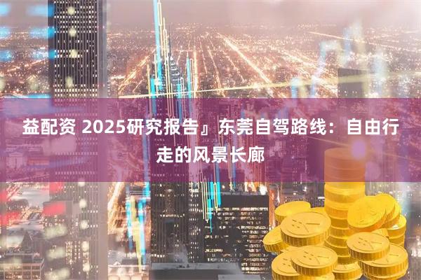 益配资 2025研究报告』东莞自驾路线:自由行走的风景长廊