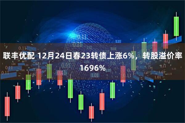 联丰优配 12月24日春23转债上涨6%，转股溢价率1696%