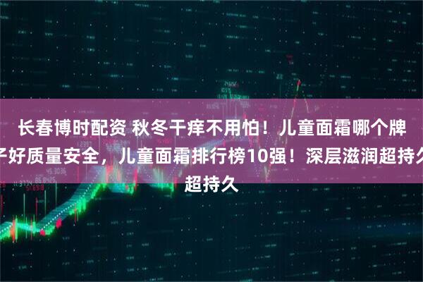 长春博时配资 秋冬干痒不用怕！儿童面霜哪个牌子好质量安全，儿童面霜排行榜10强！深层滋润超持久