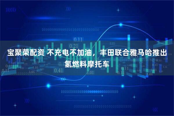 宝聚荣配资 不充电不加油，丰田联合雅马哈推出氢燃料摩托车
