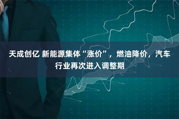 天成创亿 新能源集体“涨价”，燃油降价，汽车行业再次进入调整期
